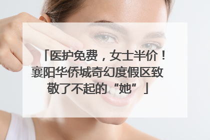 医护免费，女士半价！襄阳华侨城奇幻度假区致敬了不起的“她”