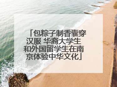 包粽子制香囊穿汉服 华裔大学生和外国留学生在南京体验中华文化