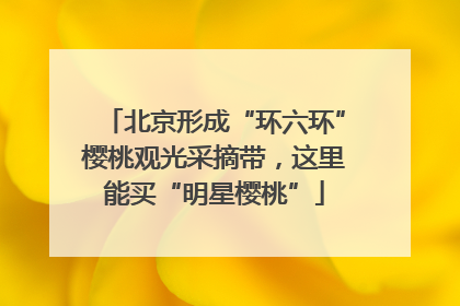 北京形成“环六环”樱桃观光采摘带，这里能买“明星樱桃”