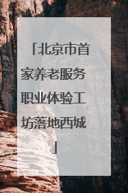 北京市首家养老服务职业体验工坊落地西城