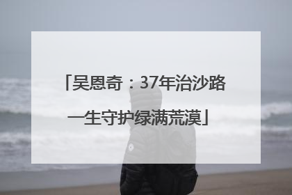 吴恩奇：37年治沙路 一生守护绿满荒漠
