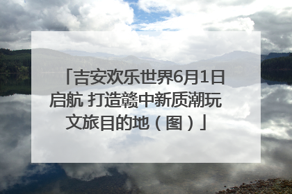 吉安欢乐世界6月1日启航 打造赣中新质潮玩文旅目的地（图）