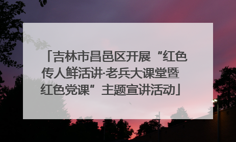 吉林市昌邑区开展“红色传人鲜活讲·老兵大课堂暨红色党课”主题宣讲活动