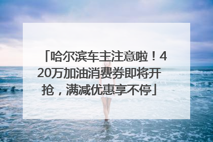哈尔滨车主注意啦！420万加油消费券即将开抢，满减优惠享不停