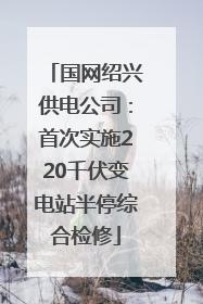 国网绍兴供电公司：首次实施220千伏变电站半停综合检修