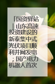国资驿站｜山东高速投资建设的新泰集中式光伏项目顺利并网发电；国产电力机器人首次在智利电网应用