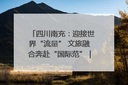 四川南充：迎接世界“流量” 文旅融合奔赴“国际范”｜话锦绣·说安逸
