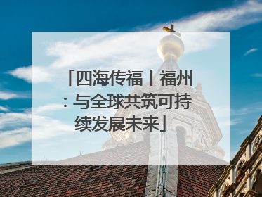 四海传福丨福州：与全球共筑可持续发展未来