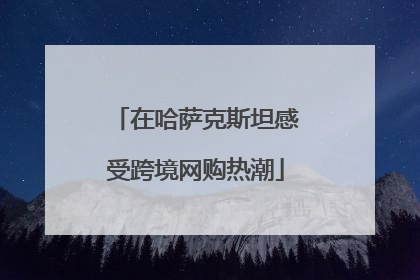 在哈萨克斯坦感受跨境网购热潮
