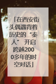 在西安街头偶遇背着历史的“秦人” 开启跨越2000多年的时空对话