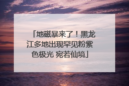 地磁暴来了！黑龙江多地出现罕见粉紫色极光 宛若仙境