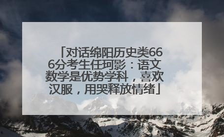 对话绵阳历史类666分考生任珂影：语文数学是优势学科，喜欢汉服，用哭释放情绪