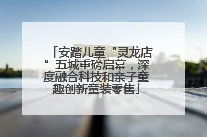 安踏儿童“灵龙店”五城重磅启幕，深度融合科技和亲子童趣创新童装零售