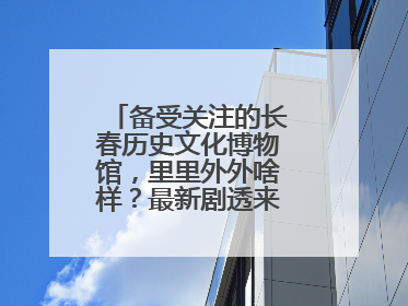 备受关注的长春历史文化博物馆，里里外外啥样？最新剧透来了，高清大图