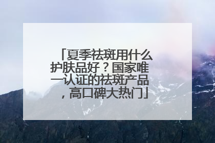 夏季祛斑用什么护肤品好？国家唯一认证的祛斑产品，高口碑大热门