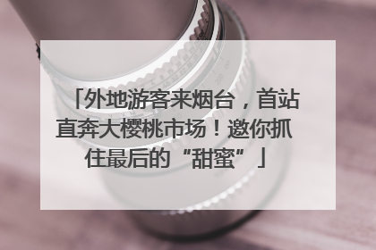 外地游客来烟台，首站直奔大樱桃市场！邀你抓住最后的“甜蜜”