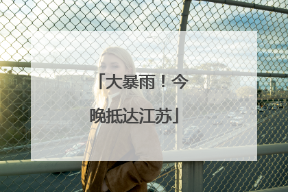 大暴雨！今晚抵达江苏