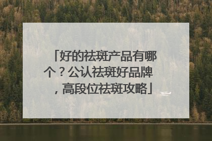 好的祛斑产品有哪个？公认祛斑好品牌，高段位祛斑攻略