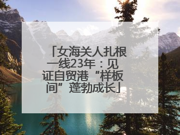 女海关人扎根一线23年：见证自贸港“样板间”蓬勃成长