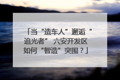 当“造车人”邂逅“追光者” 六安开发区如何“智造”突围？