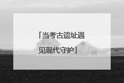 当考古遗址遇见现代守护