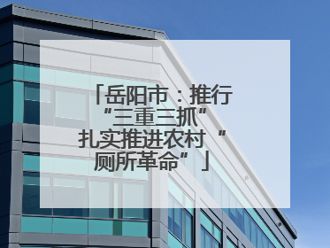 岳阳市：推行“三重三抓” 扎实推进农村“厕所革命”
