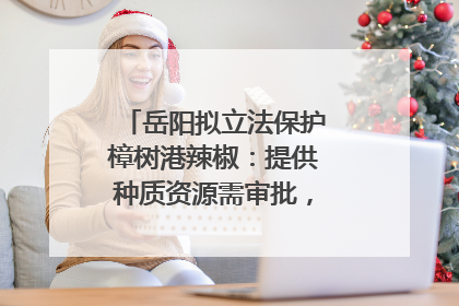 岳阳拟立法保护樟树港辣椒：提供种质资源需审批，违规最高罚5万