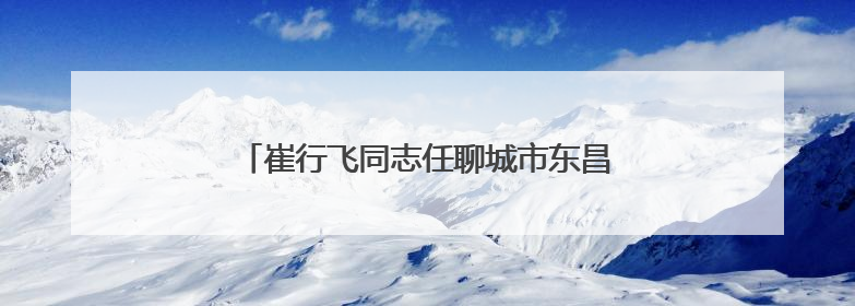 崔行飞同志任聊城市东昌府区人民政府代理区长