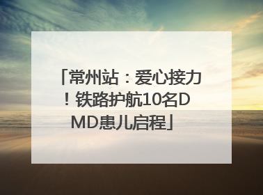 常州站：爱心接力！铁路护航10名DMD患儿启程