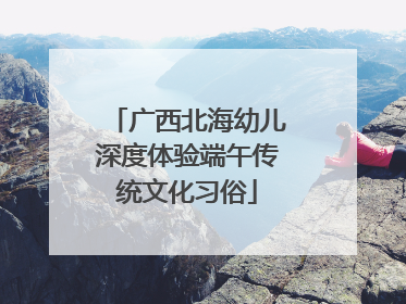 广西北海幼儿深度体验端午传统文化习俗