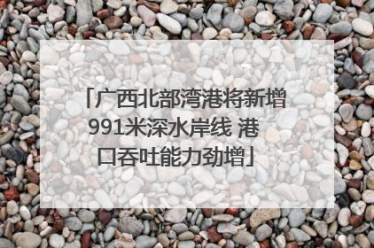 广西北部湾港将新增991米深水岸线 港口吞吐能力劲增