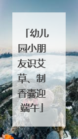 幼儿园小朋友识艾草、制香囊迎端午