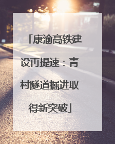 康渝高铁建设再提速：青村隧道掘进取得新突破