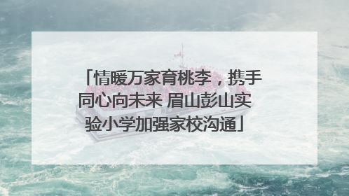 情暖万家育桃李，携手同心向未来 眉山彭山实验小学加强家校沟通