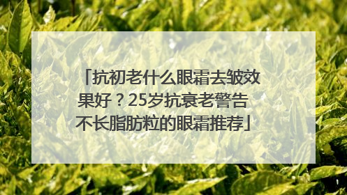 抗初老什么眼霜去皱效果好？25岁抗衰老警告不长脂肪粒的眼霜推荐
