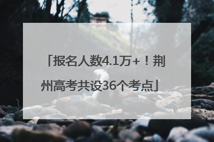 报名人数4.1万+！荆州高考共设36个考点