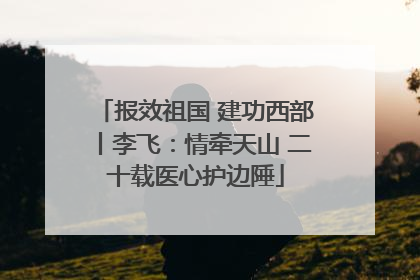 报效祖国 建功西部丨李飞：情牵天山 二十载医心护边陲