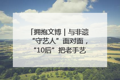 拥抱文博｜与非遗“守艺人”面对面，“10后”把老手艺玩出“潮”花样