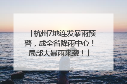 杭州7地连发暴雨预警，成全省降雨中心！局部大暴雨来袭！