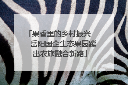 果香里的乡村振兴——岳阳国企生态果园蹚出农旅融合新路