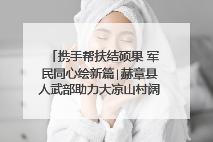 携手帮扶结硕果 军民同心绘新篇∣赫章县人武部助力大凉山村阔步乡村振兴路