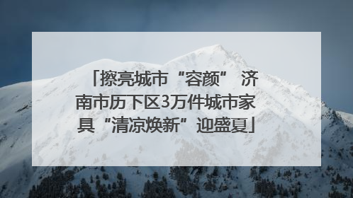 擦亮城市“容颜” 济南市历下区3万件城市家具“清凉焕新”迎盛夏