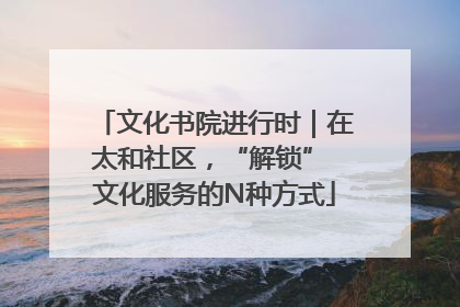 文化书院进行时｜在太和社区，“解锁” 文化服务的N种方式