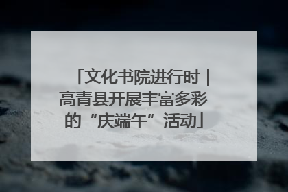 文化书院进行时｜高青县开展丰富多彩的“庆端午”活动