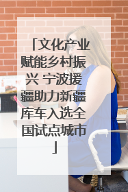 文化产业赋能乡村振兴 宁波援疆助力新疆库车入选全国试点城市