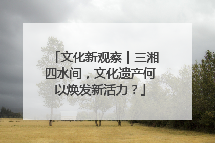 文化新观察｜三湘四水间，文化遗产何以焕发新活力？