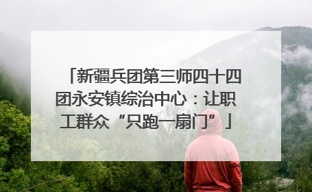 新疆兵团第三师四十四团永安镇综治中心：让职工群众“只跑一扇门”