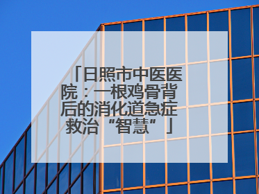日照市中医医院：一根鸡骨背后的消化道急症救治“智慧”