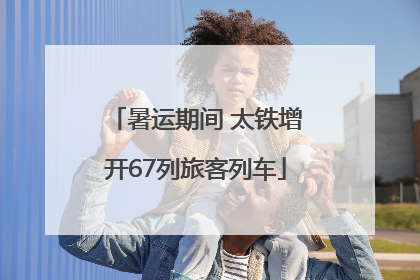 暑运期间 太铁增开67列旅客列车