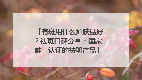 有斑用什么护肤品好？祛斑口碑分享：国家唯一认证的祛斑产品